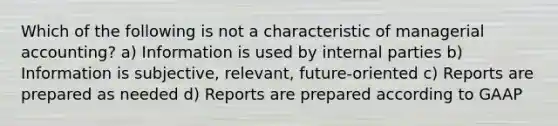 Which of the following is not a characteristic of managerial accounting? a) Information is used by internal parties b) Information is subjective, relevant, future-oriented c) Reports are prepared as needed d) Reports are prepared according to GAAP