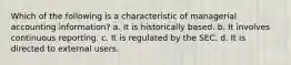 Which of the following is a characteristic of managerial accounting information? a. It is historically based. b. It involves continuous reporting. c. It is regulated by the SEC. d. It is directed to external users.