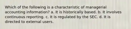 Which of the following is a characteristic of managerial accounting information? a. It is historically based. b. It involves continuous reporting. c. It is regulated by the SEC. d. It is directed to external users.