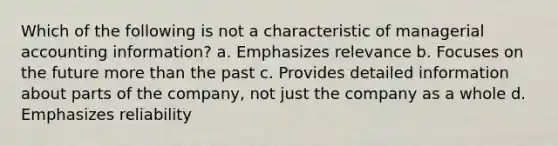 Which of the following is not a characteristic of managerial accounting information? a. Emphasizes relevance b. Focuses on the future more than the past c. Provides detailed information about parts of the company, not just the company as a whole d. Emphasizes reliability