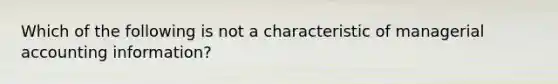 Which of the following is not a characteristic of managerial accounting information?