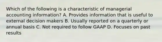 Which of the following is a characteristic of managerial accounting information? A. Provides information that is useful to external decision makers B. Usually reported on a quarterly or annual basis C. Not required to follow GAAP D. Focuses on past results