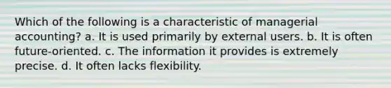 Which of the following is a characteristic of managerial accounting? a. It is used primarily by external users. b. It is often future-oriented. c. The information it provides is extremely precise. d. It often lacks flexibility.