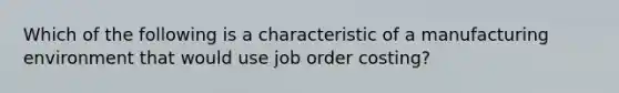 Which of the following is a characteristic of a manufacturing environment that would use job order costing?