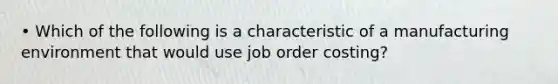 • Which of the following is a characteristic of a manufacturing environment that would use job order costing?