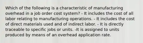 Which of the following is a characteristic of manufacturing overhead in a job order cost system? - It includes the cost of all labor relating to manufacturing operations. - It includes the cost of direct materials used and of indirect labor. - It is directly traceable to specific jobs or units. -It is assigned to units produced by means of an overhead application rate.