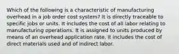 Which of the following is a characteristic of manufacturing overhead in a job order cost system? It is directly traceable to specific jobs or units. It includes the cost of all labor relating to manufacturing operations. It is assigned to units produced by means of an overhead application rate. It includes the cost of direct materials used and of indirect labor.