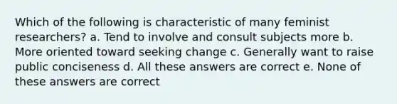 Which of the following is characteristic of many feminist researchers? a. Tend to involve and consult subjects more b. More oriented toward seeking change c. Generally want to raise public conciseness d. All these answers are correct e. None of these answers are correct