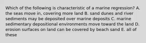 Which of the following is characteristic of a marine regression? A. the seas move in, covering more land B. sand dunes and river sediments may be deposited over marine deposits C. marine sedimentary depositional environments move toward the land D. erosion surfaces on land can be covered by beach sand E. all of these