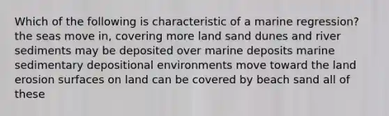 Which of the following is characteristic of a marine regression? the seas move in, covering more land sand dunes and river sediments may be deposited over marine deposits marine sedimentary depositional environments move toward the land erosion surfaces on land can be covered by beach sand all of these