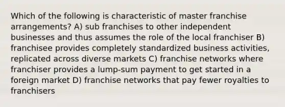 Which of the following is characteristic of master franchise arrangements? A) sub franchises to other independent businesses and thus assumes the role of the local franchiser B) franchisee provides completely standardized business activities, replicated across diverse markets C) franchise networks where franchiser provides a lump-sum payment to get started in a foreign market D) franchise networks that pay fewer royalties to franchisers