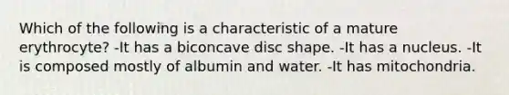 Which of the following is a characteristic of a mature erythrocyte? -It has a biconcave disc shape. -It has a nucleus. -It is composed mostly of albumin and water. -It has mitochondria.