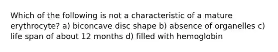 Which of the following is not a characteristic of a mature erythrocyte? a) biconcave disc shape b) absence of organelles c) life span of about 12 months d) filled with hemoglobin