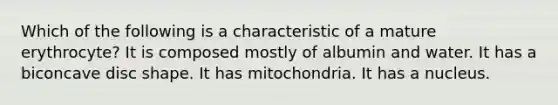 Which of the following is a characteristic of a mature erythrocyte? It is composed mostly of albumin and water. It has a biconcave disc shape. It has mitochondria. It has a nucleus.