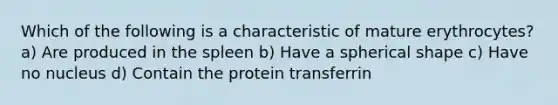 Which of the following is a characteristic of mature erythrocytes? a) Are produced in the spleen b) Have a spherical shape c) Have no nucleus d) Contain the protein transferrin