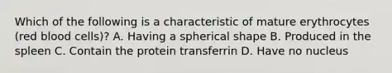 Which of the following is a characteristic of mature erythrocytes (red blood cells)? A. Having a spherical shape B. Produced in the spleen C. Contain the protein transferrin D. Have no nucleus