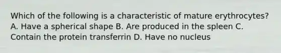 Which of the following is a characteristic of mature erythrocytes? A. Have a spherical shape B. Are produced in the spleen C. Contain the protein transferrin D. Have no nucleus