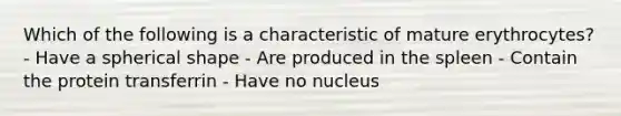 Which of the following is a characteristic of mature erythrocytes? - Have a spherical shape - Are produced in the spleen - Contain the protein transferrin - Have no nucleus