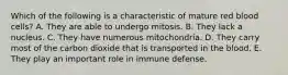 Which of the following is a characteristic of mature red blood cells? A. They are able to undergo mitosis. B. They lack a nucleus. C. They have numerous mitochondria. D. They carry most of the carbon dioxide that is transported in the blood. E. They play an important role in immune defense.