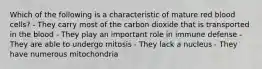 Which of the following is a characteristic of mature red blood cells? - They carry most of the carbon dioxide that is transported in the blood - They play an important role in immune defense - They are able to undergo mitosis - They lack a nucleus - They have numerous mitochondria