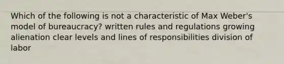 Which of the following is not a characteristic of Max Weber's model of bureaucracy? written rules and regulations growing alienation clear levels and lines of responsibilities division of labor