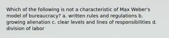 Which of the following is not a characteristic of Max Weber's model of bureaucracy? a. written rules and regulations b. growing alienation c. clear levels and lines of responsibilities d. division of labor