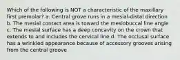 Which of the following is NOT a characteristic of the maxillary first premolar? a. Central grove runs in a mesial-distal direction b. The mesial contact area is toward the mesiobuccal line angle c. The mesial surface has a deep concavity on the crown that extends to and includes the cervical line d. The occlusal surface has a wrinkled appearance because of accessory grooves arising from the central groove