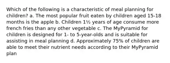 Which of the following is a characteristic of meal planning for children? a. The most popular fruit eaten by children aged 15-18 months is the apple b. Children 1½ years of age consume more french fries than any other vegetable c. The MyPyramid for children is designed for 1- to 5-year-olds and is suitable for assisting in meal planning d. Approximately 75% of children are able to meet their nutrient needs according to their MyPyramid plan