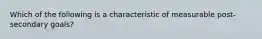 Which of the following is a characteristic of measurable post-secondary goals?