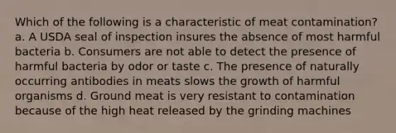 Which of the following is a characteristic of meat contamination? a. A USDA seal of inspection insures the absence of most harmful bacteria b. Consumers are not able to detect the presence of harmful bacteria by odor or taste c. The presence of naturally occurring antibodies in meats slows the growth of harmful organisms d. Ground meat is very resistant to contamination because of the high heat released by the grinding machines