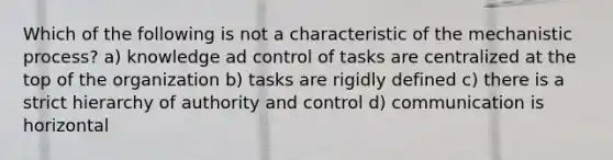 Which of the following is not a characteristic of the mechanistic process? a) knowledge ad control of tasks are centralized at the top of the organization b) tasks are rigidly defined c) there is a strict hierarchy of authority and control d) communication is horizontal