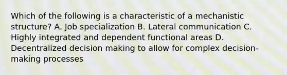 Which of the following is a characteristic of a mechanistic structure? A. Job specialization B. Lateral communication C. Highly integrated and dependent functional areas D. Decentralized <a href='https://www.questionai.com/knowledge/kuI1pP196d-decision-making' class='anchor-knowledge'>decision making</a> to allow for complex decision-making processes