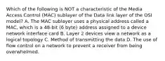 Which of the following is NOT a characteristic of the Media Access Control (MAC) sublayer of the Data link layer of the OSI model? A. The MAC sublayer uses a physical address called a MAC, which is a 48-bit (6 byte) address assigned to a device network interface card B. Layer 2 devices view a network as a logical topology C. Method of transmitting the data D. The use of flow control on a network to prevent a receiver from being overwhelmed.