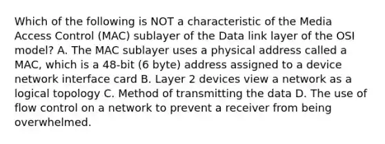 Which of the following is NOT a characteristic of the Media Access Control (MAC) sublayer of the Data link layer of the OSI model? A. The MAC sublayer uses a physical address called a MAC, which is a 48-bit (6 byte) address assigned to a device network interface card B. Layer 2 devices view a network as a logical topology C. Method of transmitting the data D. The use of flow control on a network to prevent a receiver from being overwhelmed.