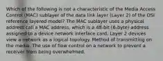 Which of the following is not a characteristic of the Media Access Control (MAC) sublayer of the data link layer (Layer 2) of the OSI reference layered model? The MAC sublayer uses a physical address call a MAC address, which is a 48-bit (6-byte) address assigned to a device network interface card. Layer 2 devices view a network as a logical topology. Method of transmitting on the media. The use of flow control on a network to prevent a receiver from being overwhelmed.