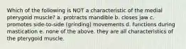 Which of the following is NOT a characteristic of the medial pterygoid muscle? a. protracts mandible b. closes jaw c. promotes side-to-side (grinding) movements d. functions during mastication e. none of the above. they are all characteristics of the pterygoid muscle.