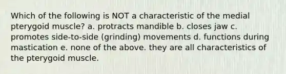 Which of the following is NOT a characteristic of the medial pterygoid muscle? a. protracts mandible b. closes jaw c. promotes side-to-side (grinding) movements d. functions during mastication e. none of the above. they are all characteristics of the pterygoid muscle.