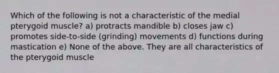 Which of the following is not a characteristic of the medial pterygoid muscle? a) protracts mandible b) closes jaw c) promotes side-to-side (grinding) movements d) functions during mastication e) None of the above. They are all characteristics of the pterygoid muscle