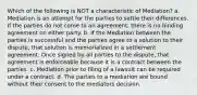 Which of the following is NOT a characteristic of Mediation? a. Mediation is an attempt for the parties to settle their differences. If the parties do not come to an agreement, there is no binding agreement on either party. b. If the Mediation between the parties is successful and the parties agree to a solution to their dispute, that solution is memorialized in a settlement agreement. Once signed by all parties to the dispute, that agreement is enforceable because it is a contract between the parties. c. Mediation prior to filing of a lawsuit can be required under a contract. d. The parties to a mediation are bound without their consent to the mediators decision.