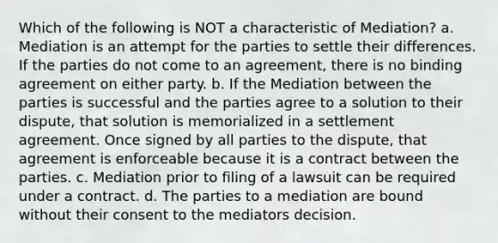 Which of the following is NOT a characteristic of Mediation? a. Mediation is an attempt for the parties to settle their differences. If the parties do not come to an agreement, there is no binding agreement on either party. b. If the Mediation between the parties is successful and the parties agree to a solution to their dispute, that solution is memorialized in a settlement agreement. Once signed by all parties to the dispute, that agreement is enforceable because it is a contract between the parties. c. Mediation prior to filing of a lawsuit can be required under a contract. d. The parties to a mediation are bound without their consent to the mediators decision.