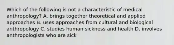 Which of the following is not a characteristic of medical anthropology? A. brings together theoretical and applied approaches B. uses approaches from cultural and biological anthropology C. studies human sickness and health D. involves anthropologists who are sick