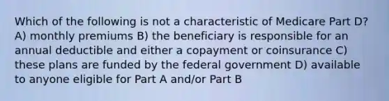 Which of the following is not a characteristic of Medicare Part D? A) monthly premiums B) the beneficiary is responsible for an annual deductible and either a copayment or coinsurance C) these plans are funded by the federal government D) available to anyone eligible for Part A and/or Part B