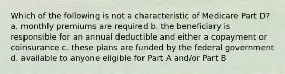 Which of the following is not a characteristic of Medicare Part D? a. monthly premiums are required b. the beneficiary is responsible for an annual deductible and either a copayment or coinsurance c. these plans are funded by the federal government d. available to anyone eligible for Part A and/or Part B