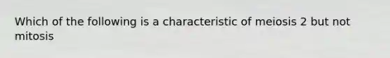 Which of the following is a characteristic of meiosis 2 but not mitosis