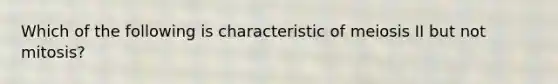 Which of the following is characteristic of meiosis II but not mitosis?