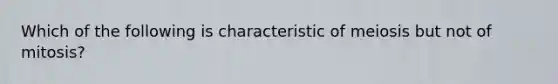 Which of the following is characteristic of meiosis but not of mitosis?