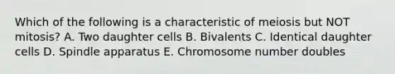 Which of the following is a characteristic of meiosis but NOT mitosis? A. Two daughter cells B. Bivalents C. Identical daughter cells D. Spindle apparatus E. Chromosome number doubles