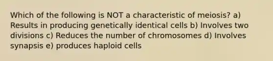 Which of the following is NOT a characteristic of meiosis? a) Results in producing genetically identical cells b) Involves two divisions c) Reduces the number of chromosomes d) Involves synapsis e) produces haploid cells