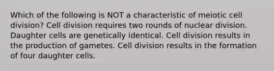 Which of the following is NOT a characteristic of meiotic cell division? Cell division requires two rounds of nuclear division. Daughter cells are genetically identical. Cell division results in the production of gametes. Cell division results in the formation of four daughter cells.