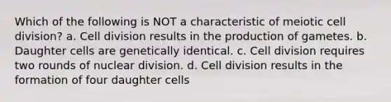 Which of the following is NOT a characteristic of meiotic cell division? a. Cell division results in the production of gametes. b. Daughter cells are genetically identical. c. Cell division requires two rounds of nuclear division. d. Cell division results in the formation of four daughter cells